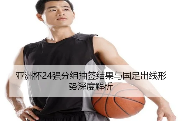 亚洲杯24强分组抽签结果与国足出线形势深度解析